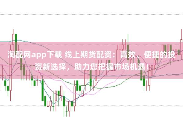 淘配网app下载 线上期货配资：高效、便捷的投资新选择，助力您把握市场机遇！