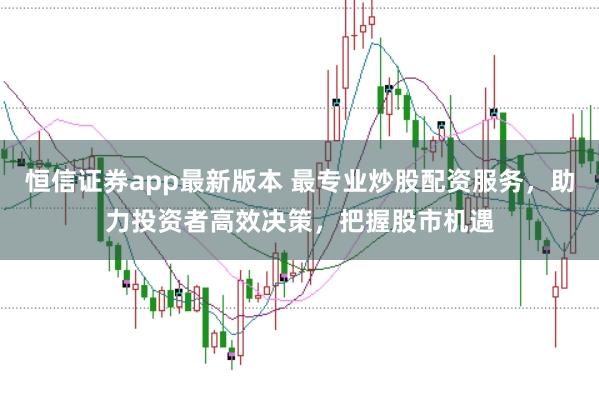 恒信证券app最新版本 最专业炒股配资服务，助力投资者高效决策，把握股市机遇